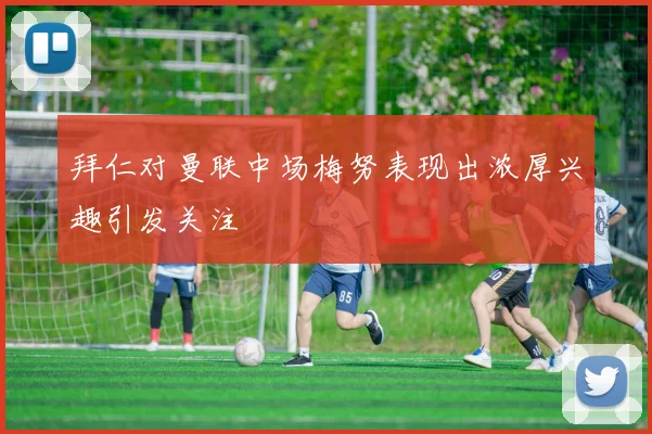 拜仁对曼联中场梅努表现出浓厚兴趣引发关注