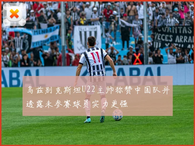 乌兹别克斯坦U22主帅称赞中国队并透露未参赛球员实力更强