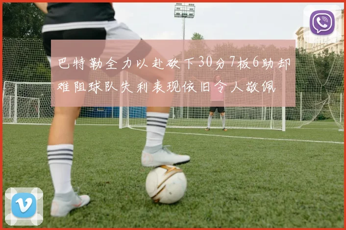 巴特勒全力以赴砍下30分7板6助却难阻球队失利表现依旧令人敬佩