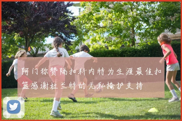 阿门称赞隔扣科内特为生涯最佳扣篮感谢杜兰特的无私掩护支持