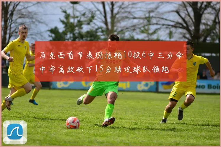 马克西首节表现惊艳10投6中三分命中率高效砍下15分助攻球队领跑