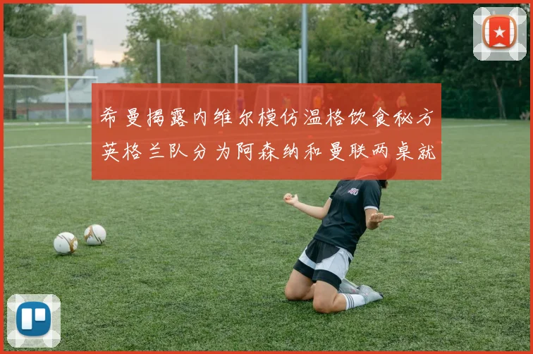 希曼揭露内维尔模仿温格饮食秘方英格兰队分为阿森纳和曼联两桌就餐