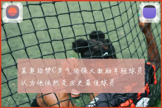 莱奥称赞C罗气场强大激励年轻球员认为他依然是历史最佳球员
