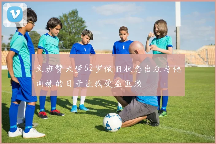文班赞大梦62岁依旧状态出众与他训练的日子让我受益匪浅