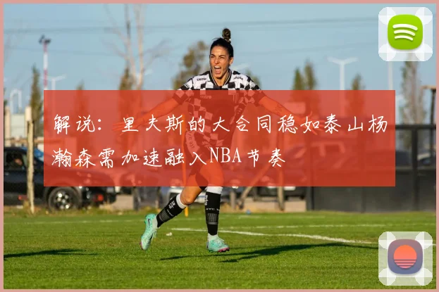 解说：里夫斯的大合同稳如泰山杨瀚森需加速融入NBA节奏
