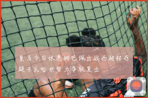 皇马今日休息姆巴佩出战西超杯存疑卡瓦哈尔努力争取复出