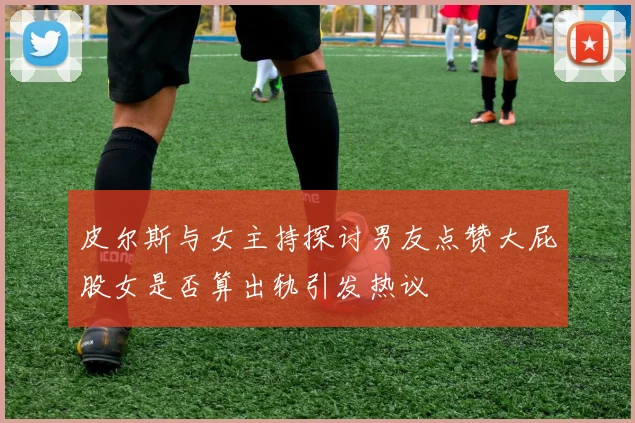 皮尔斯与女主持探讨男友点赞大屁股女是否算出轨引发热议