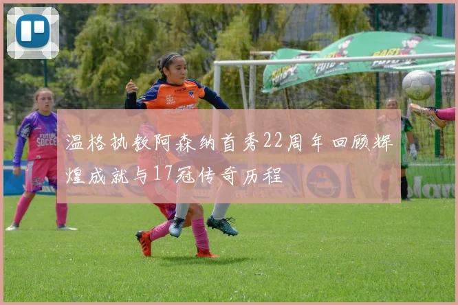 温格执教阿森纳首秀22周年回顾辉煌成就与17冠传奇历程