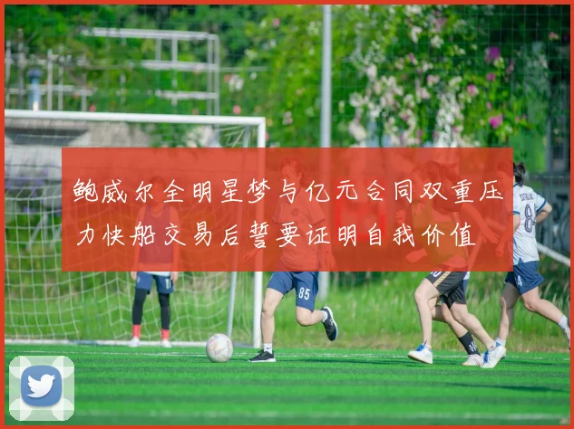 鲍威尔全明星梦与亿元合同双重压力快船交易后誓要证明自我价值