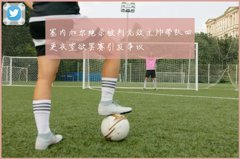 塞内加尔绝杀被判无效主帅带队回更衣室欲罢赛引发争议