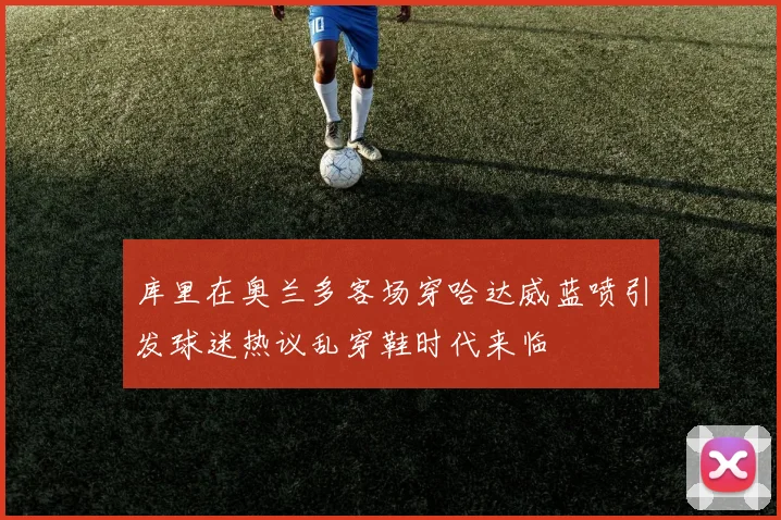 库里在奥兰多客场穿哈达威蓝喷引发球迷热议乱穿鞋时代来临