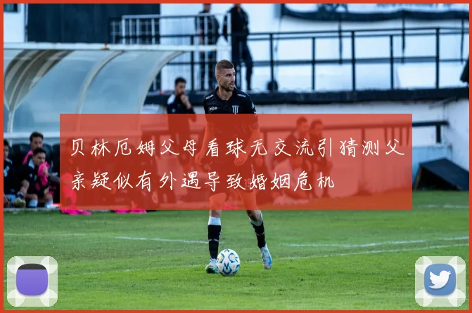贝林厄姆父母看球无交流引猜测父亲疑似有外遇导致婚姻危机