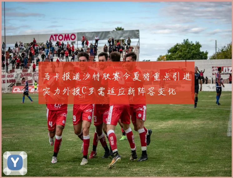 马卡报道沙特联赛今夏将重点引进实力外援C罗需适应新阵容变化