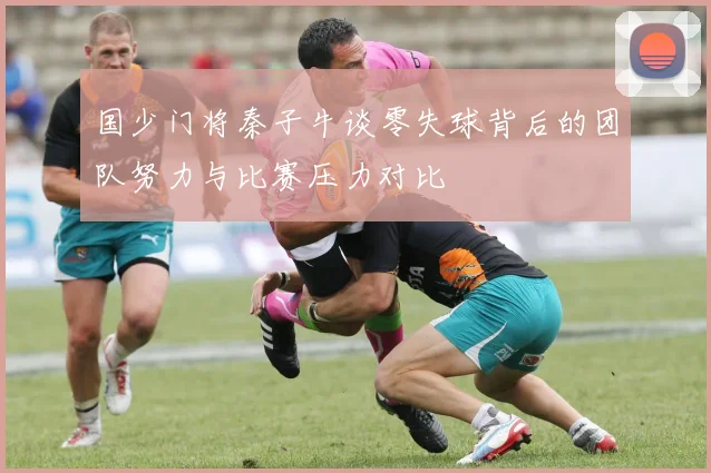 国少门将秦子牛谈零失球背后的团队努力与比赛压力对比