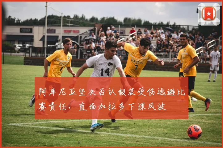 阿库尼亚坚决否认假装受伤逃避比赛责任，直面加拉多下课风波