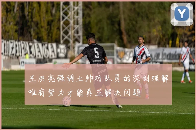 王洪亮强调土帅对队员的深刻理解唯有努力才能真正解决问题
