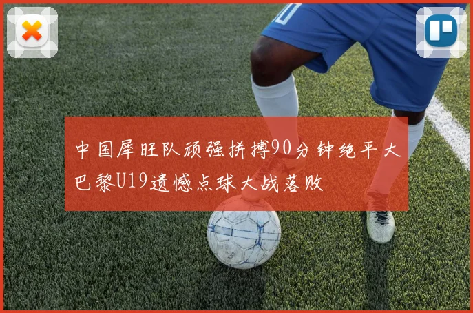 中国犀旺队顽强拼搏90分钟绝平大巴黎U19遗憾点球大战落败