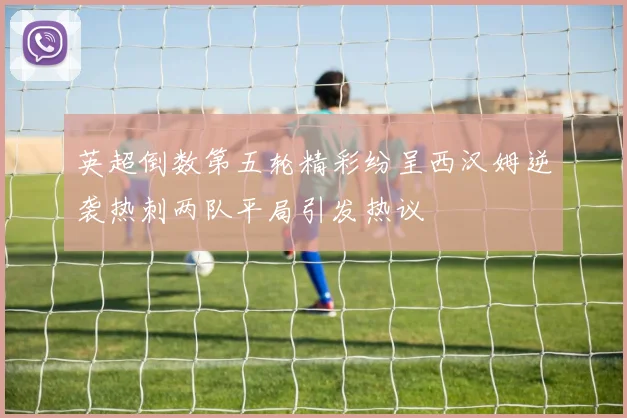 英超倒数第五轮精彩纷呈西汉姆逆袭热刺两队平局引发热议
