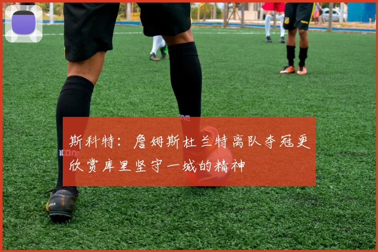 斯科特：詹姆斯杜兰特离队夺冠更欣赏库里坚守一城的精神