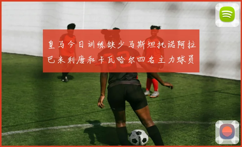 皇马今日训练缺少马斯坦托诺阿拉巴米利唐和卡瓦哈尔四名主力球员